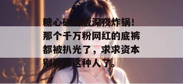 糖心破解版深夜炸锅！那个千万粉网红的底裤都被扒光了，求求资本别再捧这种人了。