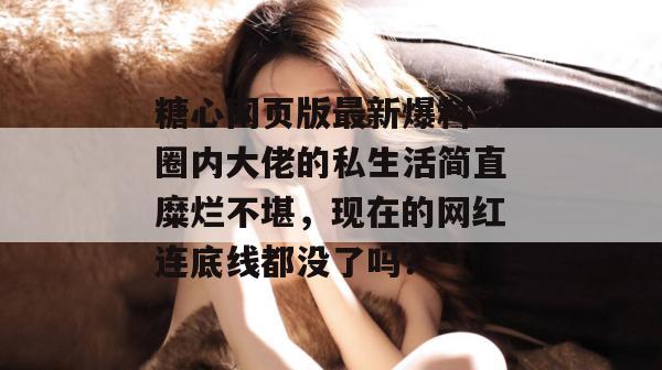 糖心网页版最新爆料:圈内大佬的私生活简直糜烂不堪,现在的网红连底线都没了吗?