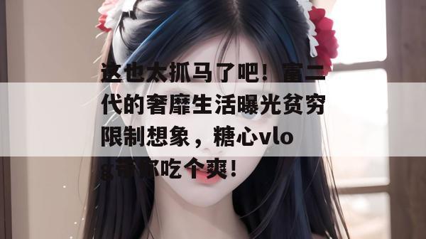 这也太抓马了吧!富二代的奢靡生活曝光贫穷限制想象,糖心vlog带你吃个爽!