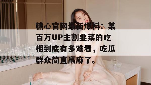 糖心官网最新爆料：某百万UP主割韭菜的吃相到底有多难看，吃瓜群众简直赢麻了。