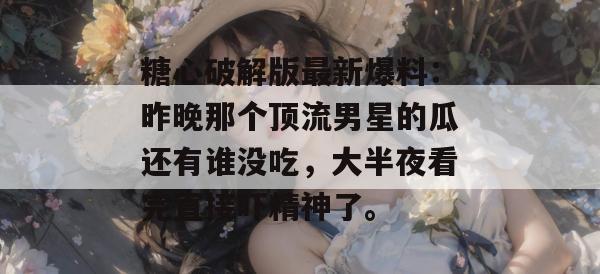 糖心破解版最新爆料：昨晚那个顶流男星的瓜还有谁没吃，大半夜看完直接吓精神了。