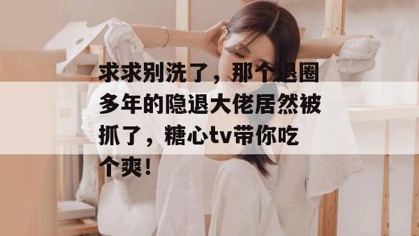 求求别洗了,那个退圈多年的隐退大佬居然被抓了,糖心tv带你吃个爽!